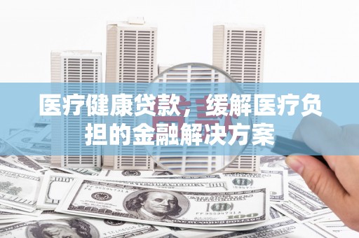 孟津医疗健康贷款，缓解医疗负担的金融解决方案