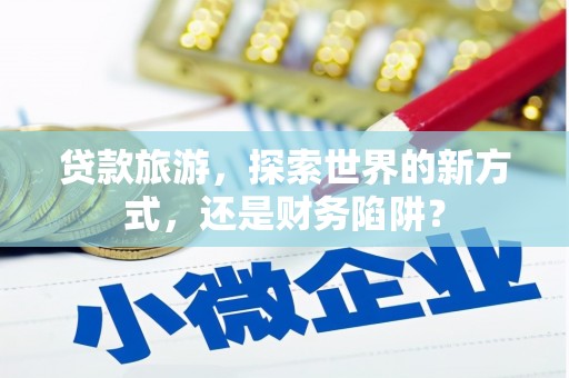 孟津贷款旅游，探索世界的新方式，还是财务陷阱？