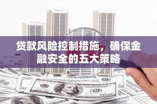 孟津贷款风险控制措施，确保金融安全的五大策略