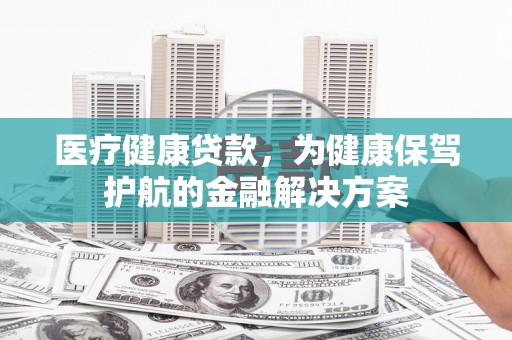 孟津医疗健康贷款，为健康保驾护航的金融解决方案