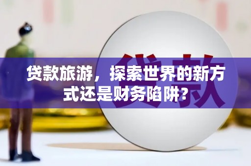 孟津贷款旅游，探索世界的新方式还是财务陷阱？